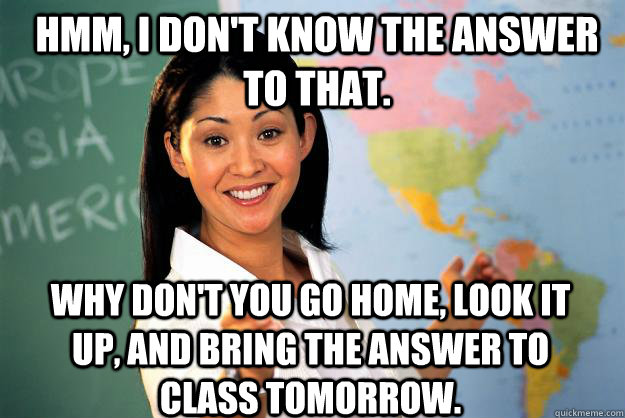 Hmm, I don't know the answer to that. Why don't you go home, look it up, and bring the answer to class tomorrow. - Hmm, I don't know the answer to that. Why don't you go home, look it up, and bring the answer to class tomorrow.  Unhelpful High School Teacher