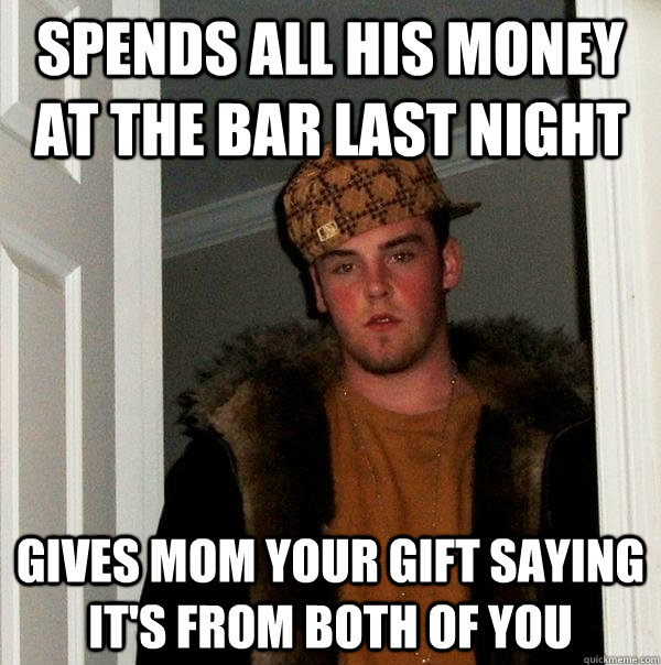 Spends all his money at the bar last night Gives mom your gift saying it's from both of you - Spends all his money at the bar last night Gives mom your gift saying it's from both of you  Scumbag Steve