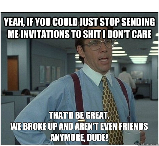 Yeah, if you could just stop sending me invitations to shit i don't care That'd be great.
We broke up and aren't even friends anymore, dude!  If you could stop stalking me