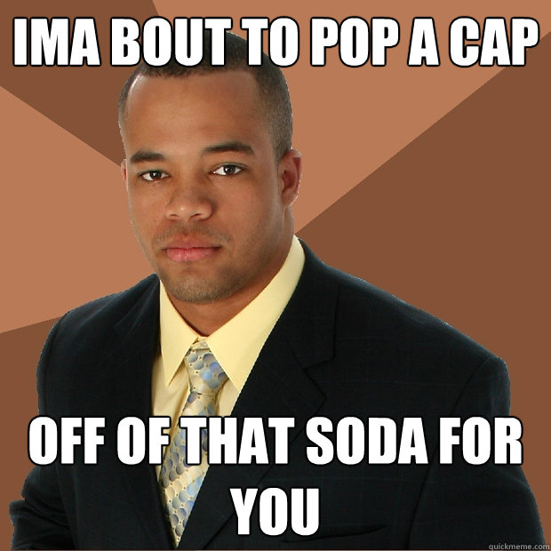 ima bout to pop a cap off of that soda for you  Successful Black Man