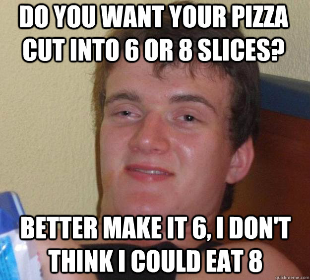 do you want your pizza cut into 6 or 8 slices? better make it 6, i don't think i could eat 8 - do you want your pizza cut into 6 or 8 slices? better make it 6, i don't think i could eat 8  10 Guy