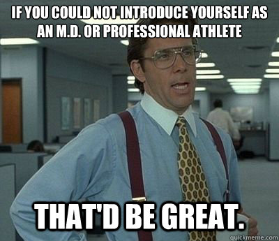 If you could not introduce yourself as an m.d. or professional athlete That'd be great.  Bill lumberg