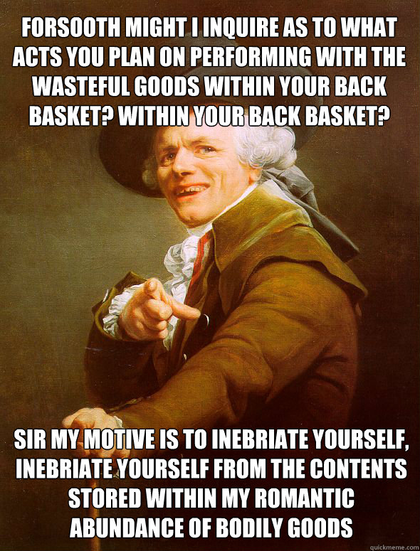 Forsooth might I inquire as to what acts you plan on performing with the wasteful goods within your back basket? Within your back basket? Sir my motive is to inebriate yourself, inebriate yourself from the contents stored within my romantic abundance of b  Joseph Ducreux