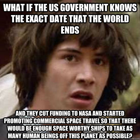 What if the us government knows the exact date that the world ends  and they cut funding to NASA and started promoting commercial space travel so that there would be enough space worthy ships to take as many human beings off this planet as possible?  conspiracy keanu