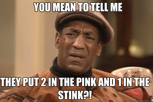 YOU MEAN TO TELL ME

 THEY PUT 2 IN THE PINK AND 1 IN THE STINK?! - YOU MEAN TO TELL ME

 THEY PUT 2 IN THE PINK AND 1 IN THE STINK?!  bill Cosby confused