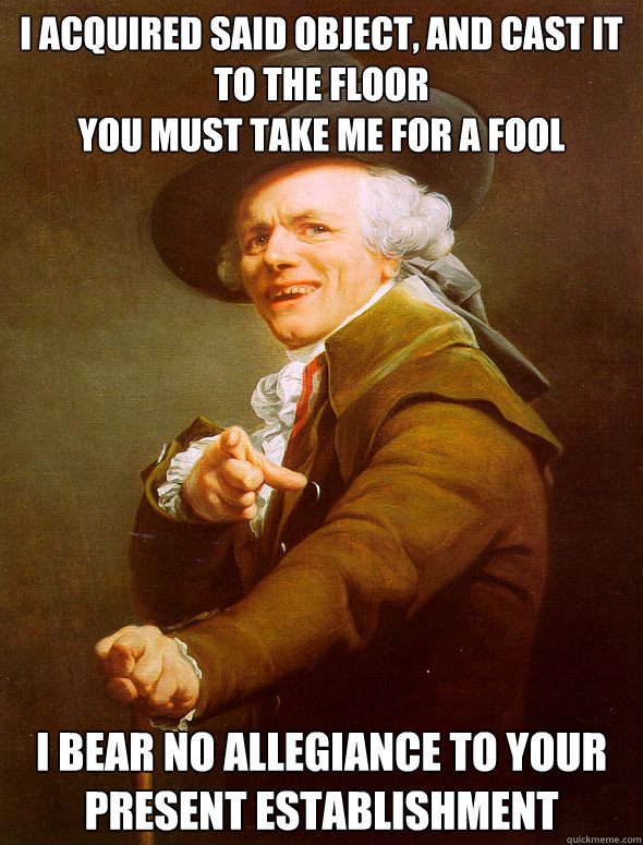 I acquired said object, and cast it to the floor
you must take me for a fool i bear no allegiance to your present establishment  Joseph Ducreux