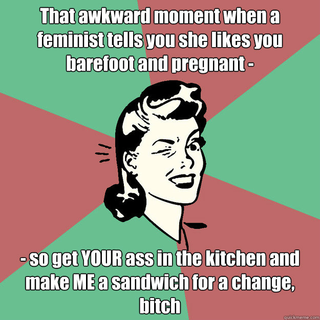 That awkward moment when a feminist tells you she likes you barefoot and pregnant - - so get YOUR ass in the kitchen and make ME a sandwich for a change, bitch  