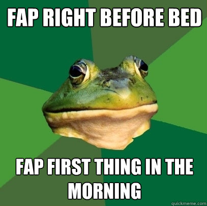 FAP right before bed fap first thing in the morning  Foul Bachelor Frog