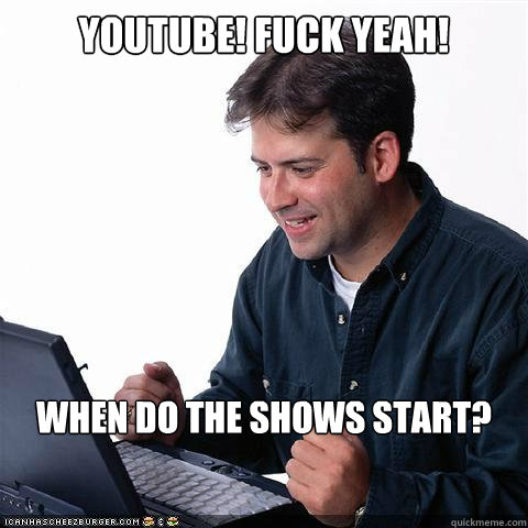 YouTUBE! FUCK YEAH! WHEN DO THE SHOWS START?  Net noob