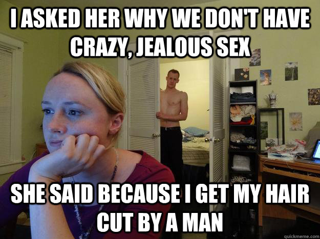 I asked her why we don't have crazy, jealous sex she said because I get my hair cut by a man  Redditors Husband