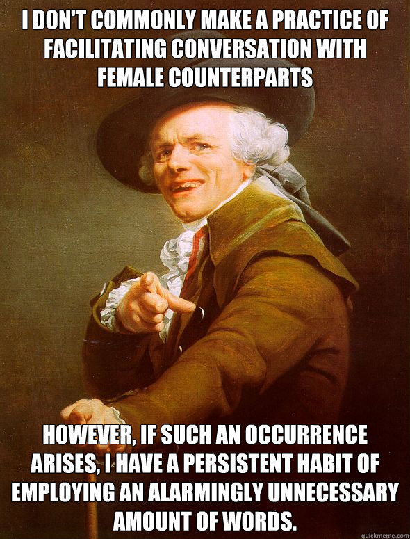 I don't commonly make a practice of facilitating conversation with female counterparts However, if such an occurrence arises, i have a persistent habit of employing an alarmingly unnecessary amount of words.  Joseph Ducreux