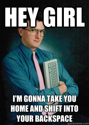 Hey girl I'm gonna take you home and shift into
your backspace  