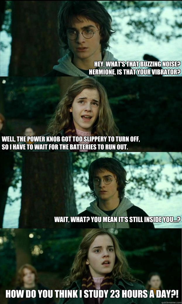 Hey, what's that buzzing noise? 
Hermione, is that your vibrator? Well, the power knob got too slippery to turn off, 
so I have to wait for the batteries to run out. Wait, what? You mean it's still inside you...? How do you think I study 23 hours a day?!  Horny Harry