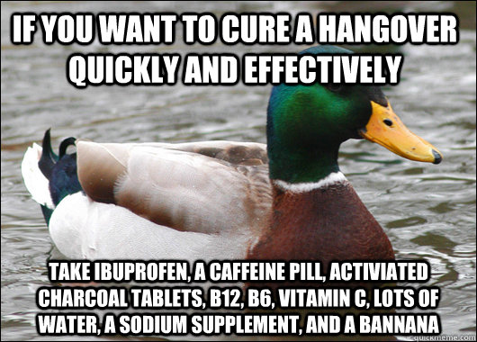 If you want to cure a hangover quickly and effectively Take ibuprofen, a caffeine pill, activiated charcoal tablets, b12, b6, vitamin C, lots of water, a sodium supplement, and a bannana - If you want to cure a hangover quickly and effectively Take ibuprofen, a caffeine pill, activiated charcoal tablets, b12, b6, vitamin C, lots of water, a sodium supplement, and a bannana  Actual Advice Mallard