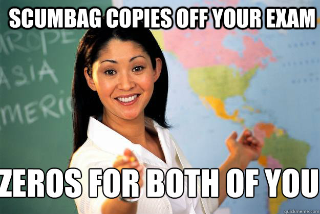 scumbag copies off your exam zeros for both of you  Unhelpful High School Teacher