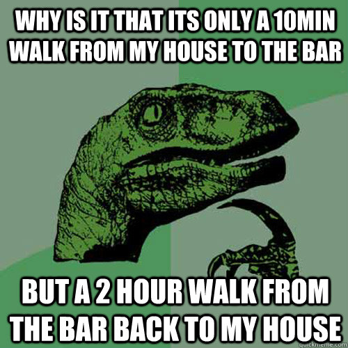 Why is it that its only a 10min walk from my house to the bar but a 2 hour walk from the bar back to my house  Philosoraptor