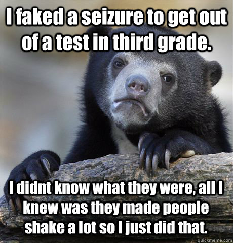 I faked a seizure to get out of a test in third grade. I didnt know what they were, all I knew was they made people shake a lot so I just did that. - I faked a seizure to get out of a test in third grade. I didnt know what they were, all I knew was they made people shake a lot so I just did that.  Confession Bear