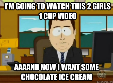 I'M going to watch this 2 girls 1 cup video AAAAND now I want some chocolate ice cream - I'M going to watch this 2 girls 1 cup video AAAAND now I want some chocolate ice cream  South Park Banker