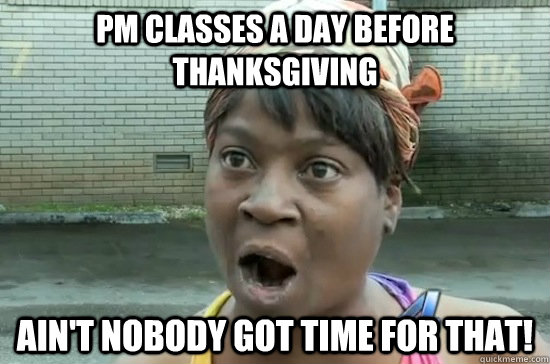 pm classes a day before thanksgiving AIN'T NOBODY GOT TIME FOR THAT!  Aint nobody got time for that