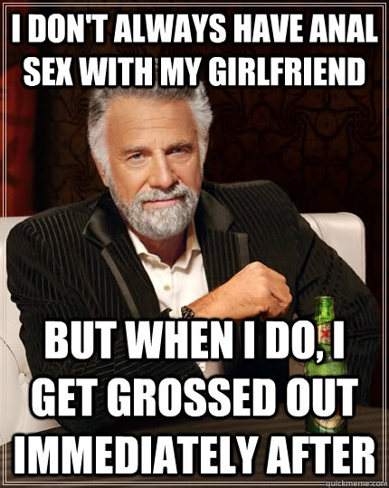 I don't always have anal sex with my girlfriend But when I do, I get grossed out immediately after - I don't always have anal sex with my girlfriend But when I do, I get grossed out immediately after  The Most Interesting Man In The World