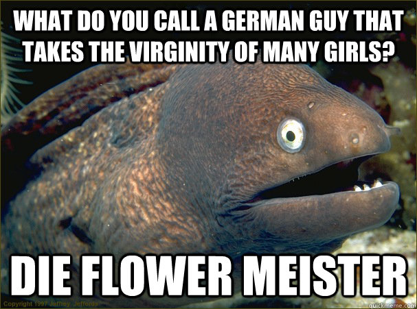 What do you call a German guy that takes the virginity of many girls? Die Flower Meister  Bad Joke Eel