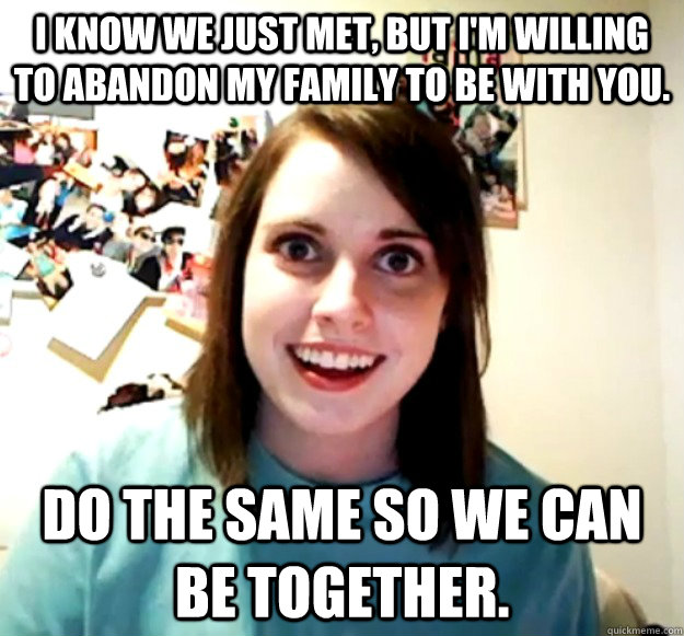 I know we just met, but I'm willing to abandon my family to be with you. Do the same so we can be together.  Overly Attached Girlfriend