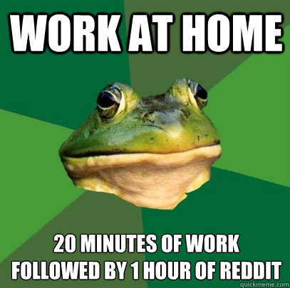 Work at home 20 minutes of work
Followed by 1 hour of Reddit  Foul Bachelor Frog