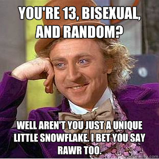 you're 13, bisexual, AND random? well aren't you just a unique little snowflake. I bet you say rawr too. - you're 13, bisexual, AND random? well aren't you just a unique little snowflake. I bet you say rawr too.  Condescending Wonka