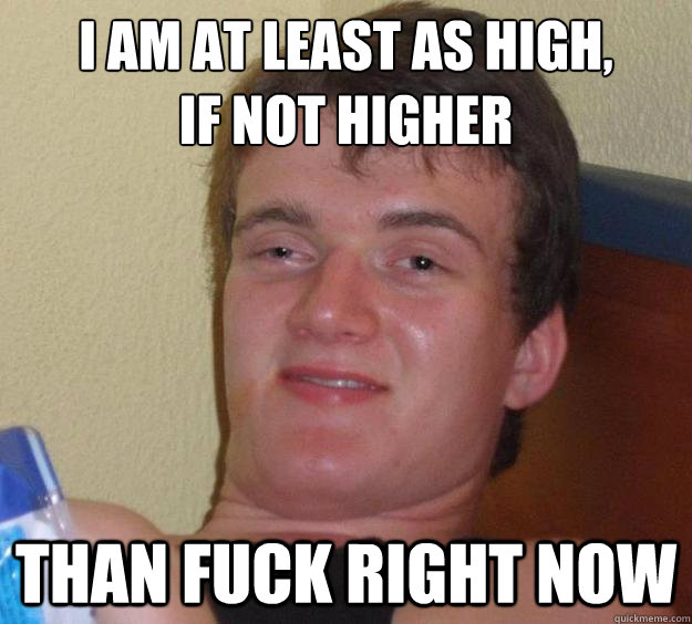 I am at least as high, 
if not higher than fuck right now  10 Guy