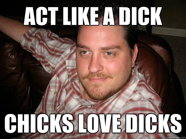 act like a dick chicks love dicks  