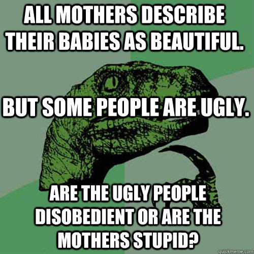 all mothers describe their babies as beautiful. ARE THE UGLY PEOPLE DISOBEDIENT OR ARE THE MOTHERS STUPID? BUT SOME PEOPLE ARE UGLY.  Philosoraptor