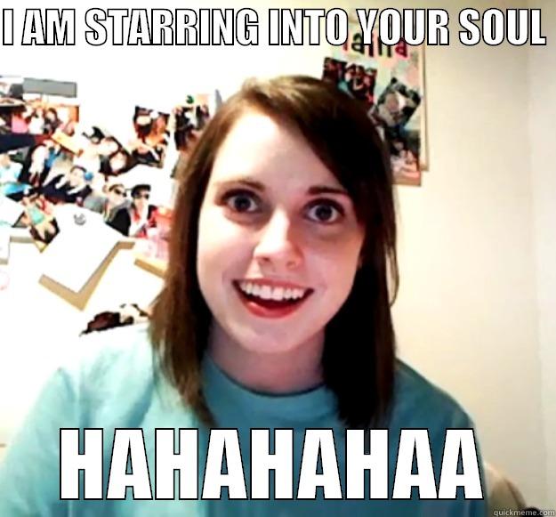 I AM STARRING INTO YOUR SOUL  HAHAHAHAA Overly Attached Girlfriend