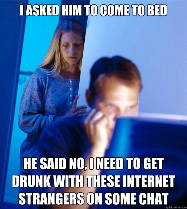 I asked him to come to bed He said no, i need to get drunk with these internet strangers on some chat  Redditors Wife