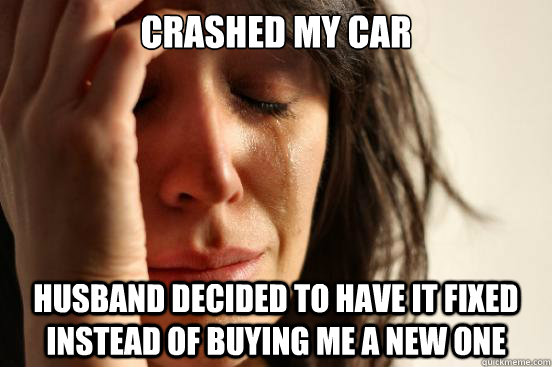 crashed my car husband decided to have it fixed instead of buying me a new one - crashed my car husband decided to have it fixed instead of buying me a new one  First World Problems