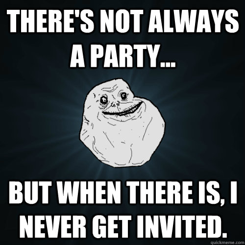 There's not always a party... But when there is, I never get invited.  - There's not always a party... But when there is, I never get invited.   Forever Alone