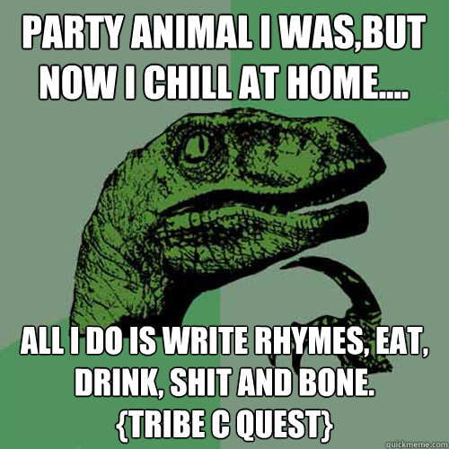 party animal i was,but now i chill at home.... all i do is write rhymes, eat, drink, shit and bone.            {tribe c quest}  Philosoraptor