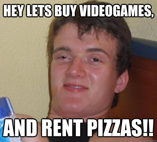 Hey lets buy videogames, and rent pizzas!!  10 Guy