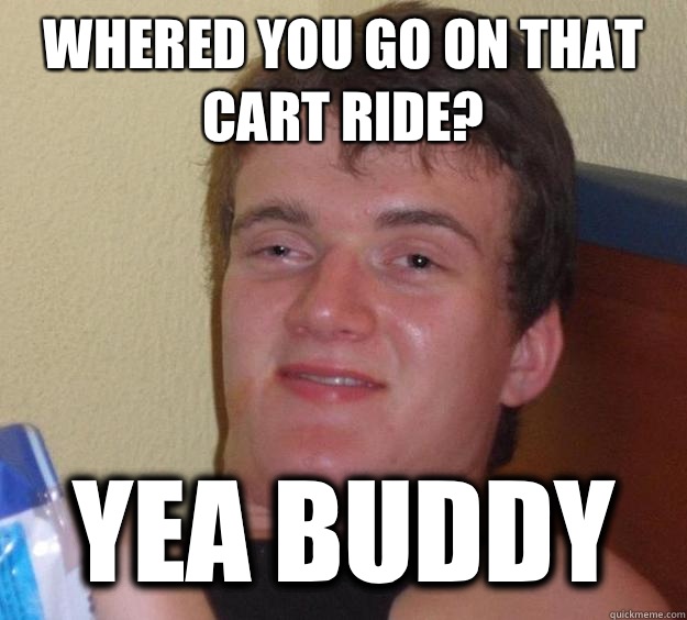 Whered you go on that cart ride? Yea buddy  10 Guy