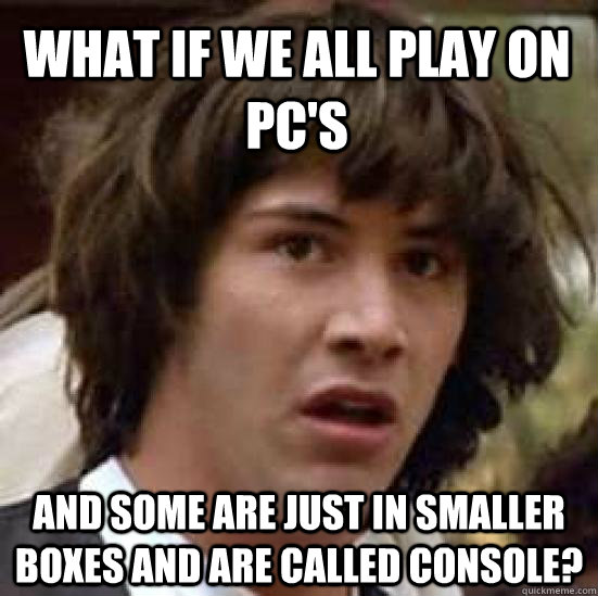 WHAT IF WE ALL PLAY ON PC'S AND SOME ARE JUST IN SMALLER BOXES AND ARE CALLED CONSOLE?  conspiracy keanu