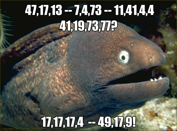  47,17,13 -- 7,4,73 -- 11,41,4,4 41,19,73,77? 17,17,17,4  -- 49,17,9!  Bad Joke Eel