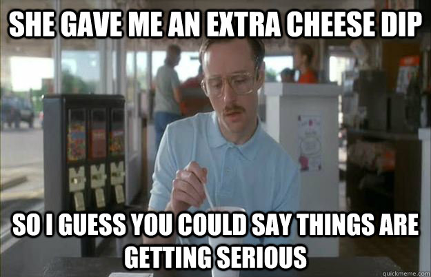 She gave me an extra cheese Dip So i guess you could say things are getting serious - She gave me an extra cheese Dip So i guess you could say things are getting serious  Serious Kip