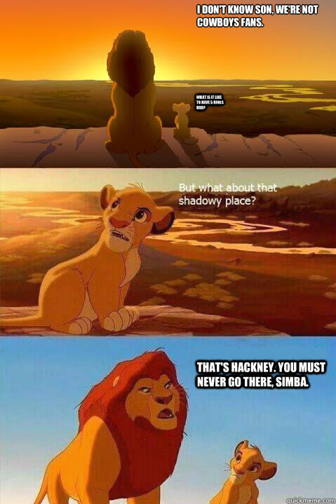 I don't know son, we're not Cowboys fans. What is it like to have 5 rings Dad? That's Hackney. You must never go there, Simba.   Lion King Shadowy Place