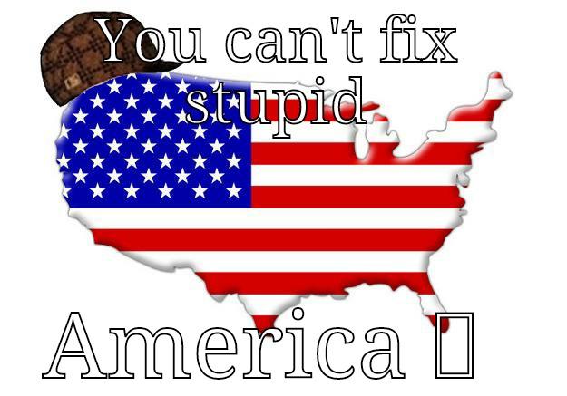 YOU CAN'T FIX STUPID AMERICA   Scumbag america