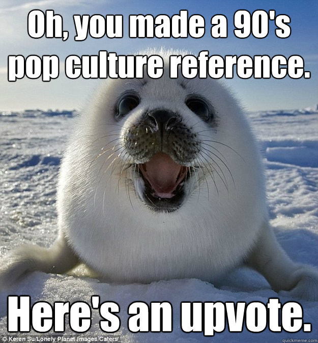 Oh, you made a 90's pop culture reference. Here's an upvote. - Oh, you made a 90's pop culture reference. Here's an upvote.  Easily Pleased Seal