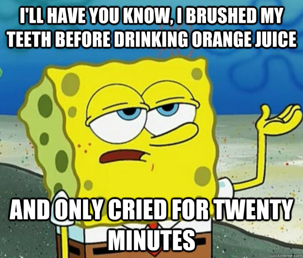 I'll have you know, I brushed my teeth before drinking orange juice  and only cried for twenty minutes - I'll have you know, I brushed my teeth before drinking orange juice  and only cried for twenty minutes  Tough Spongebob