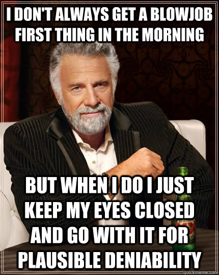 I don't always get a blowjob first thing in the morning  but when I do I just keep my eyes closed and go with it for Plausible deniability   The Most Interesting Man In The World