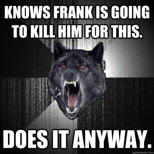 Knows Frank is going to kill him for this. Does it anyway.  Insanity Wolf