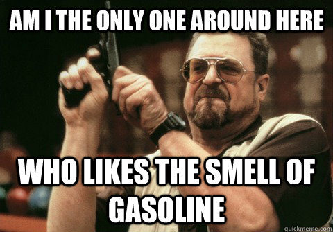 Am I the only one around here who likes the smell of gasoline - Am I the only one around here who likes the smell of gasoline  Am I the only one