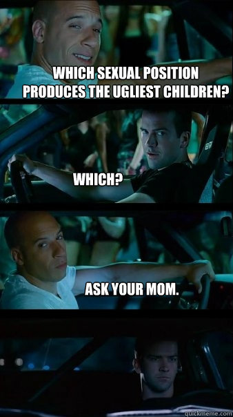 Which sexual position produces the ugliest children? 
 Which? Ask your mom.  Fast and Furious