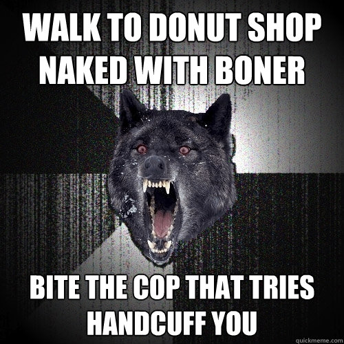 walk to donut shop naked with boner bite the cop that tries handcuff you  Insanity Wolf